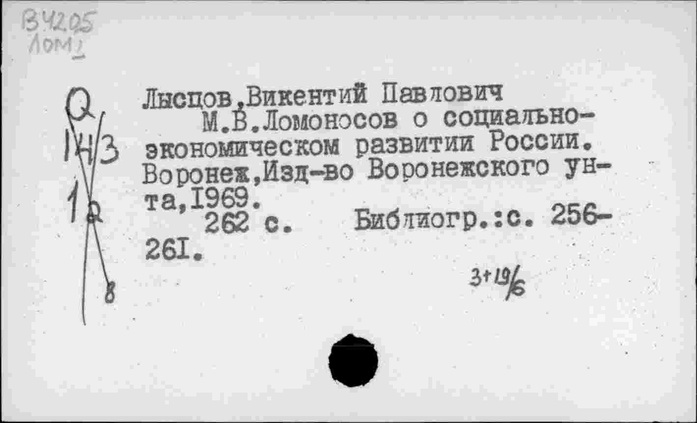 ﻿Лом/
Л	Лысцов,Викентий Павлович
г7 М.В.Ломоносов о социально-|м/3 экономическом развитии России. А	Воронеж,Изд-во Воронежского ун-
1 к та,1969.
262 с. Библиогр.ю. 256-\ 261.
